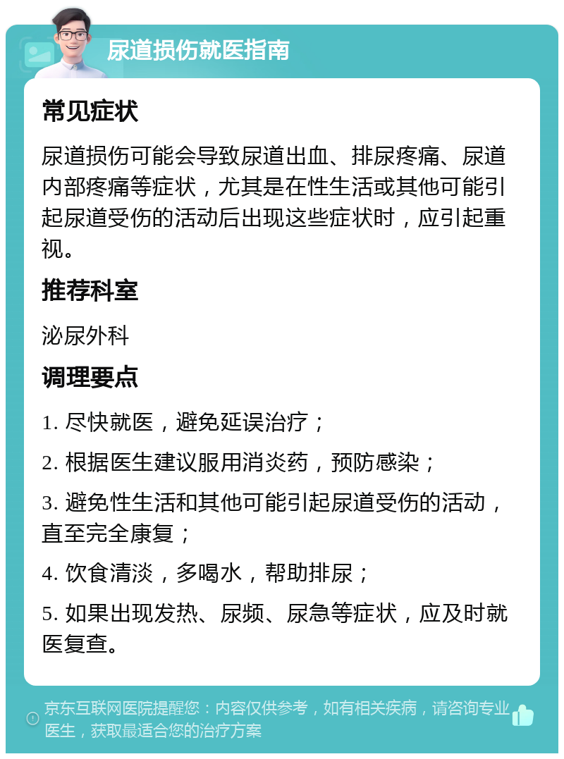 尿道损伤就医指南 常见症状 尿道损伤可能会导致尿道出血、排尿疼痛、尿道内部疼痛等症状，尤其是在性生活或其他可能引起尿道受伤的活动后出现这些症状时，应引起重视。 推荐科室 泌尿外科 调理要点 1. 尽快就医，避免延误治疗； 2. 根据医生建议服用消炎药，预防感染； 3. 避免性生活和其他可能引起尿道受伤的活动，直至完全康复； 4. 饮食清淡，多喝水，帮助排尿； 5. 如果出现发热、尿频、尿急等症状，应及时就医复查。