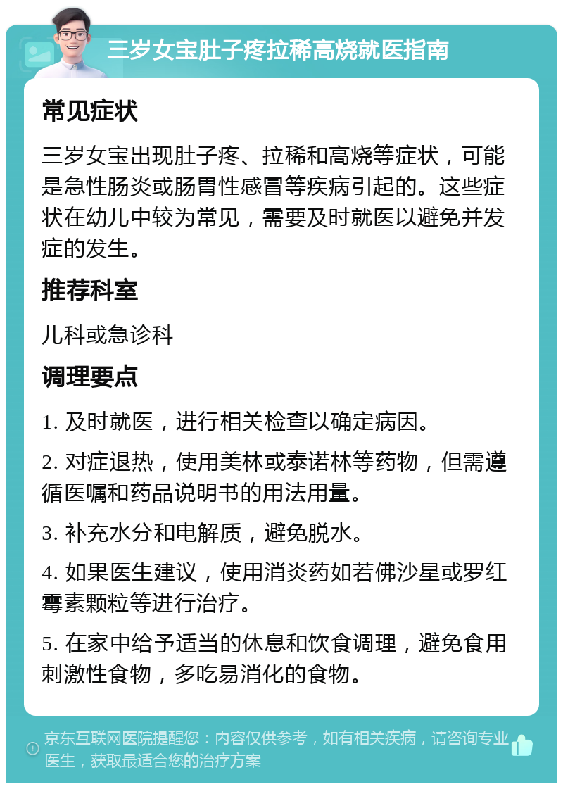 三岁女宝肚子疼拉稀高烧就医指南 常见症状 三岁女宝出现肚子疼、拉稀和高烧等症状，可能是急性肠炎或肠胃性感冒等疾病引起的。这些症状在幼儿中较为常见，需要及时就医以避免并发症的发生。 推荐科室 儿科或急诊科 调理要点 1. 及时就医，进行相关检查以确定病因。 2. 对症退热，使用美林或泰诺林等药物，但需遵循医嘱和药品说明书的用法用量。 3. 补充水分和电解质，避免脱水。 4. 如果医生建议，使用消炎药如若佛沙星或罗红霉素颗粒等进行治疗。 5. 在家中给予适当的休息和饮食调理，避免食用刺激性食物，多吃易消化的食物。