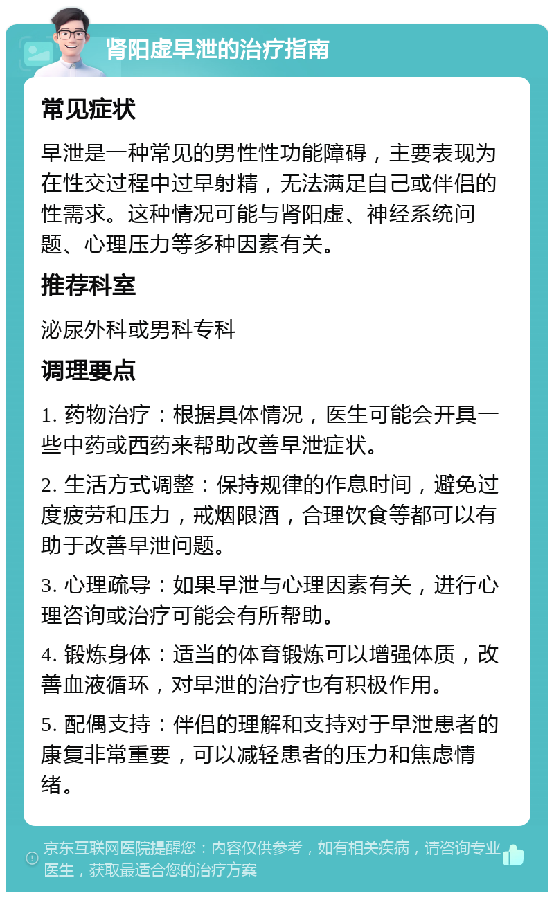 肾阳虚早泄的治疗指南 常见症状 早泄是一种常见的男性性功能障碍，主要表现为在性交过程中过早射精，无法满足自己或伴侣的性需求。这种情况可能与肾阳虚、神经系统问题、心理压力等多种因素有关。 推荐科室 泌尿外科或男科专科 调理要点 1. 药物治疗：根据具体情况，医生可能会开具一些中药或西药来帮助改善早泄症状。 2. 生活方式调整：保持规律的作息时间，避免过度疲劳和压力，戒烟限酒，合理饮食等都可以有助于改善早泄问题。 3. 心理疏导：如果早泄与心理因素有关，进行心理咨询或治疗可能会有所帮助。 4. 锻炼身体：适当的体育锻炼可以增强体质，改善血液循环，对早泄的治疗也有积极作用。 5. 配偶支持：伴侣的理解和支持对于早泄患者的康复非常重要，可以减轻患者的压力和焦虑情绪。