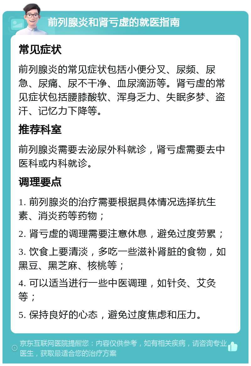 前列腺炎和肾亏虚的就医指南 常见症状 前列腺炎的常见症状包括小便分叉、尿频、尿急、尿痛、尿不干净、血尿滴沥等。肾亏虚的常见症状包括腰膝酸软、浑身乏力、失眠多梦、盗汗、记忆力下降等。 推荐科室 前列腺炎需要去泌尿外科就诊，肾亏虚需要去中医科或内科就诊。 调理要点 1. 前列腺炎的治疗需要根据具体情况选择抗生素、消炎药等药物； 2. 肾亏虚的调理需要注意休息，避免过度劳累； 3. 饮食上要清淡，多吃一些滋补肾脏的食物，如黑豆、黑芝麻、核桃等； 4. 可以适当进行一些中医调理，如针灸、艾灸等； 5. 保持良好的心态，避免过度焦虑和压力。