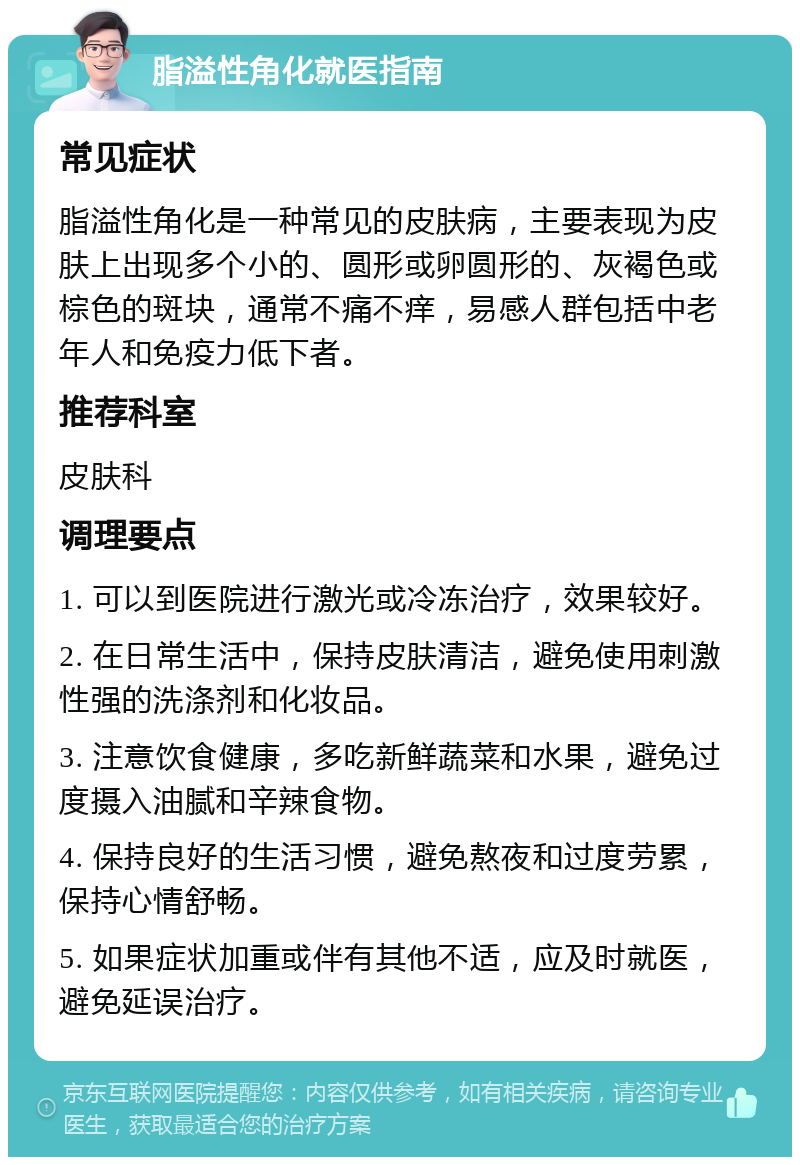 脂溢性角化就医指南 常见症状 脂溢性角化是一种常见的皮肤病，主要表现为皮肤上出现多个小的、圆形或卵圆形的、灰褐色或棕色的斑块，通常不痛不痒，易感人群包括中老年人和免疫力低下者。 推荐科室 皮肤科 调理要点 1. 可以到医院进行激光或冷冻治疗，效果较好。 2. 在日常生活中，保持皮肤清洁，避免使用刺激性强的洗涤剂和化妆品。 3. 注意饮食健康，多吃新鲜蔬菜和水果，避免过度摄入油腻和辛辣食物。 4. 保持良好的生活习惯，避免熬夜和过度劳累，保持心情舒畅。 5. 如果症状加重或伴有其他不适，应及时就医，避免延误治疗。