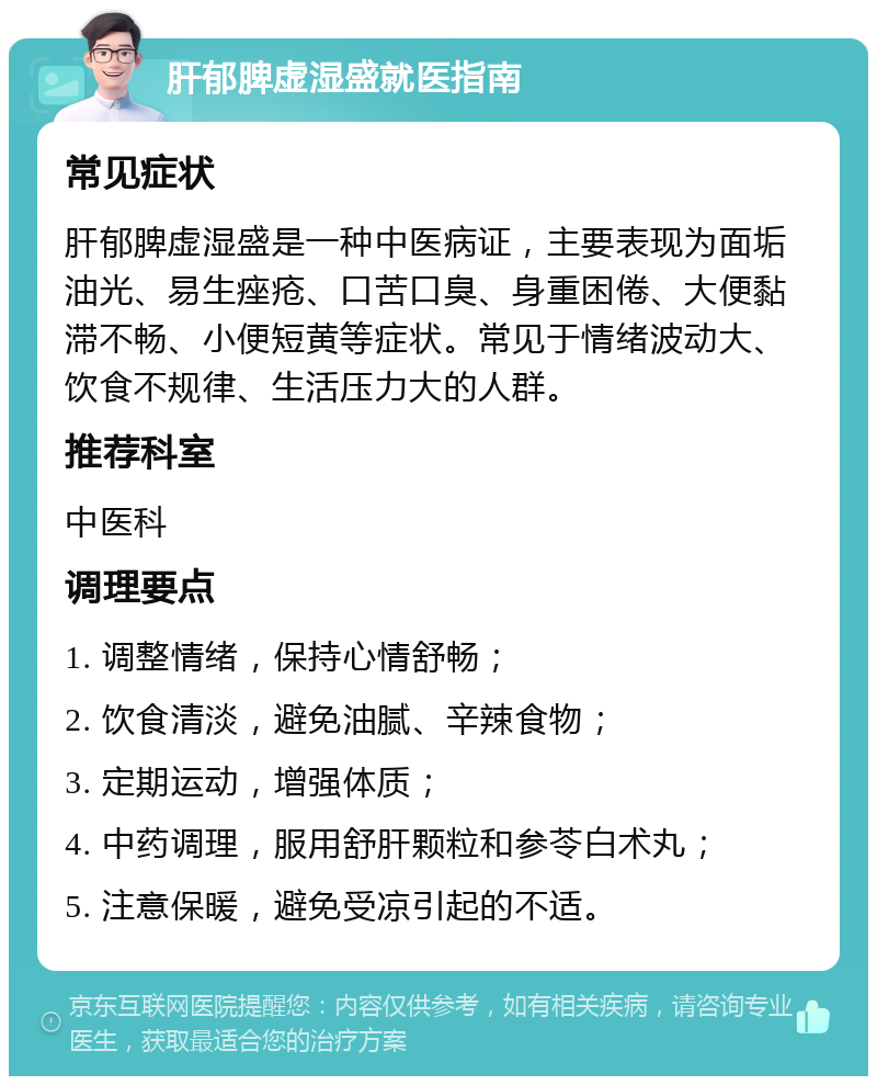 肝郁脾虚湿盛就医指南 常见症状 肝郁脾虚湿盛是一种中医病证，主要表现为面垢油光、易生痤疮、口苦口臭、身重困倦、大便黏滞不畅、小便短黄等症状。常见于情绪波动大、饮食不规律、生活压力大的人群。 推荐科室 中医科 调理要点 1. 调整情绪，保持心情舒畅； 2. 饮食清淡，避免油腻、辛辣食物； 3. 定期运动，增强体质； 4. 中药调理，服用舒肝颗粒和参苓白术丸； 5. 注意保暖，避免受凉引起的不适。