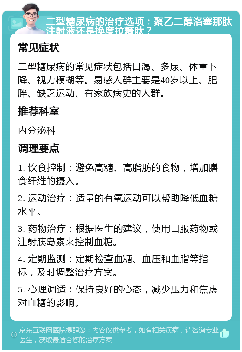 二型糖尿病的治疗选项：聚乙二醇洛塞那肽注射液还是换度拉糖肽？ 常见症状 二型糖尿病的常见症状包括口渴、多尿、体重下降、视力模糊等。易感人群主要是40岁以上、肥胖、缺乏运动、有家族病史的人群。 推荐科室 内分泌科 调理要点 1. 饮食控制：避免高糖、高脂肪的食物，增加膳食纤维的摄入。 2. 运动治疗：适量的有氧运动可以帮助降低血糖水平。 3. 药物治疗：根据医生的建议，使用口服药物或注射胰岛素来控制血糖。 4. 定期监测：定期检查血糖、血压和血脂等指标，及时调整治疗方案。 5. 心理调适：保持良好的心态，减少压力和焦虑对血糖的影响。