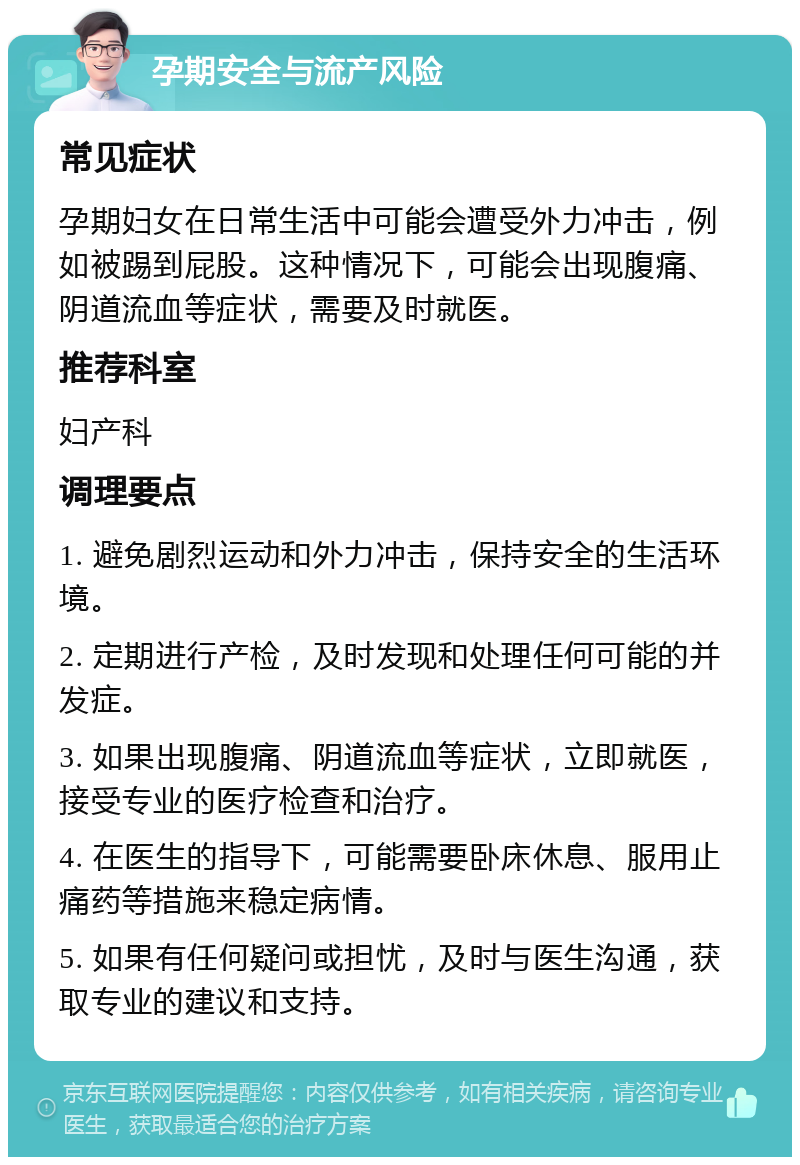 孕期安全与流产风险 常见症状 孕期妇女在日常生活中可能会遭受外力冲击，例如被踢到屁股。这种情况下，可能会出现腹痛、阴道流血等症状，需要及时就医。 推荐科室 妇产科 调理要点 1. 避免剧烈运动和外力冲击，保持安全的生活环境。 2. 定期进行产检，及时发现和处理任何可能的并发症。 3. 如果出现腹痛、阴道流血等症状，立即就医，接受专业的医疗检查和治疗。 4. 在医生的指导下，可能需要卧床休息、服用止痛药等措施来稳定病情。 5. 如果有任何疑问或担忧，及时与医生沟通，获取专业的建议和支持。