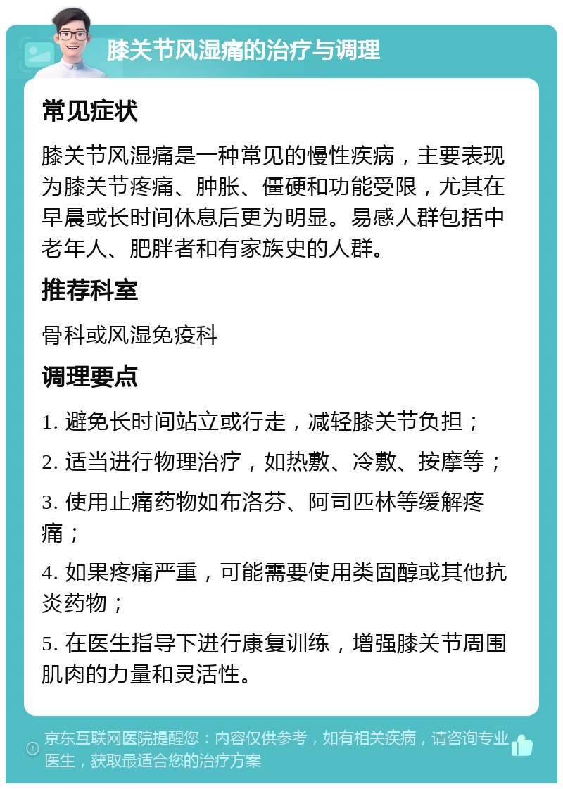 膝关节风湿痛的治疗与调理 常见症状 膝关节风湿痛是一种常见的慢性疾病，主要表现为膝关节疼痛、肿胀、僵硬和功能受限，尤其在早晨或长时间休息后更为明显。易感人群包括中老年人、肥胖者和有家族史的人群。 推荐科室 骨科或风湿免疫科 调理要点 1. 避免长时间站立或行走，减轻膝关节负担； 2. 适当进行物理治疗，如热敷、冷敷、按摩等； 3. 使用止痛药物如布洛芬、阿司匹林等缓解疼痛； 4. 如果疼痛严重，可能需要使用类固醇或其他抗炎药物； 5. 在医生指导下进行康复训练，增强膝关节周围肌肉的力量和灵活性。