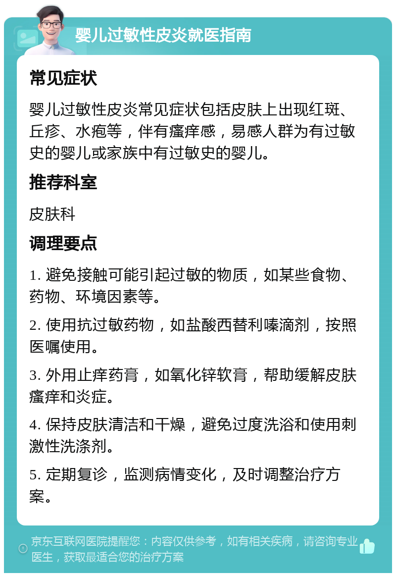 婴儿过敏性皮炎就医指南 常见症状 婴儿过敏性皮炎常见症状包括皮肤上出现红斑、丘疹、水疱等，伴有瘙痒感，易感人群为有过敏史的婴儿或家族中有过敏史的婴儿。 推荐科室 皮肤科 调理要点 1. 避免接触可能引起过敏的物质，如某些食物、药物、环境因素等。 2. 使用抗过敏药物，如盐酸西替利嗪滴剂，按照医嘱使用。 3. 外用止痒药膏，如氧化锌软膏，帮助缓解皮肤瘙痒和炎症。 4. 保持皮肤清洁和干燥，避免过度洗浴和使用刺激性洗涤剂。 5. 定期复诊，监测病情变化，及时调整治疗方案。