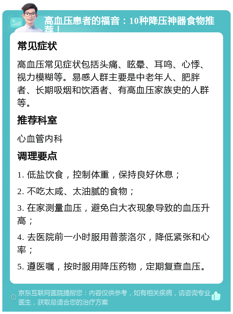 高血压患者的福音：10种降压神器食物推荐！ 常见症状 高血压常见症状包括头痛、眩晕、耳鸣、心悸、视力模糊等。易感人群主要是中老年人、肥胖者、长期吸烟和饮酒者、有高血压家族史的人群等。 推荐科室 心血管内科 调理要点 1. 低盐饮食，控制体重，保持良好休息； 2. 不吃太咸、太油腻的食物； 3. 在家测量血压，避免白大衣现象导致的血压升高； 4. 去医院前一小时服用普萘洛尔，降低紧张和心率； 5. 遵医嘱，按时服用降压药物，定期复查血压。