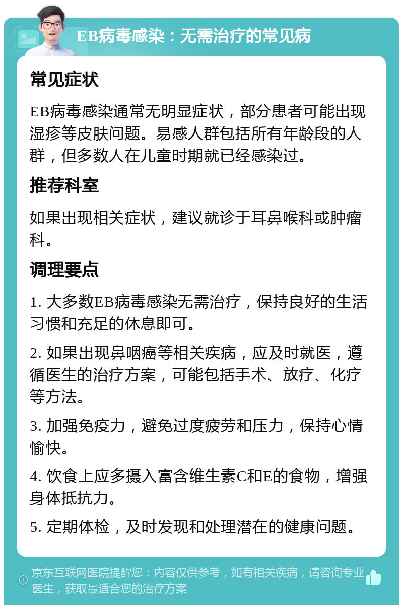 EB病毒感染：无需治疗的常见病 常见症状 EB病毒感染通常无明显症状，部分患者可能出现湿疹等皮肤问题。易感人群包括所有年龄段的人群，但多数人在儿童时期就已经感染过。 推荐科室 如果出现相关症状，建议就诊于耳鼻喉科或肿瘤科。 调理要点 1. 大多数EB病毒感染无需治疗，保持良好的生活习惯和充足的休息即可。 2. 如果出现鼻咽癌等相关疾病，应及时就医，遵循医生的治疗方案，可能包括手术、放疗、化疗等方法。 3. 加强免疫力，避免过度疲劳和压力，保持心情愉快。 4. 饮食上应多摄入富含维生素C和E的食物，增强身体抵抗力。 5. 定期体检，及时发现和处理潜在的健康问题。