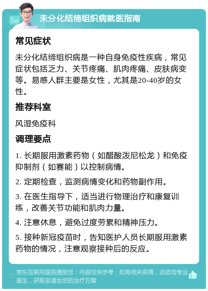 未分化结缔组织病就医指南 常见症状 未分化结缔组织病是一种自身免疫性疾病，常见症状包括乏力、关节疼痛、肌肉疼痛、皮肤病变等。易感人群主要是女性，尤其是20-40岁的女性。 推荐科室 风湿免疫科 调理要点 1. 长期服用激素药物（如醋酸泼尼松龙）和免疫抑制剂（如赛能）以控制病情。 2. 定期检查，监测病情变化和药物副作用。 3. 在医生指导下，适当进行物理治疗和康复训练，改善关节功能和肌肉力量。 4. 注意休息，避免过度劳累和精神压力。 5. 接种新冠疫苗时，告知医护人员长期服用激素药物的情况，注意观察接种后的反应。