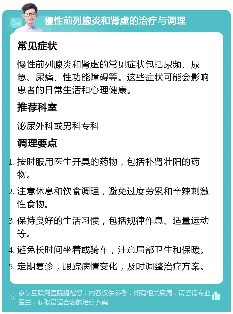 慢性前列腺炎和肾虚的治疗与调理 常见症状 慢性前列腺炎和肾虚的常见症状包括尿频、尿急、尿痛、性功能障碍等。这些症状可能会影响患者的日常生活和心理健康。 推荐科室 泌尿外科或男科专科 调理要点 按时服用医生开具的药物，包括补肾壮阳的药物。 注意休息和饮食调理，避免过度劳累和辛辣刺激性食物。 保持良好的生活习惯，包括规律作息、适量运动等。 避免长时间坐着或骑车，注意局部卫生和保暖。 定期复诊，跟踪病情变化，及时调整治疗方案。