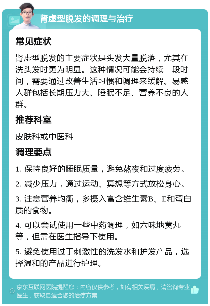 肾虚型脱发的调理与治疗 常见症状 肾虚型脱发的主要症状是头发大量脱落，尤其在洗头发时更为明显。这种情况可能会持续一段时间，需要通过改善生活习惯和调理来缓解。易感人群包括长期压力大、睡眠不足、营养不良的人群。 推荐科室 皮肤科或中医科 调理要点 1. 保持良好的睡眠质量，避免熬夜和过度疲劳。 2. 减少压力，通过运动、冥想等方式放松身心。 3. 注意营养均衡，多摄入富含维生素B、E和蛋白质的食物。 4. 可以尝试使用一些中药调理，如六味地黄丸等，但需在医生指导下使用。 5. 避免使用过于刺激性的洗发水和护发产品，选择温和的产品进行护理。