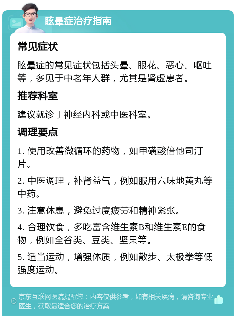 眩晕症治疗指南 常见症状 眩晕症的常见症状包括头晕、眼花、恶心、呕吐等，多见于中老年人群，尤其是肾虚患者。 推荐科室 建议就诊于神经内科或中医科室。 调理要点 1. 使用改善微循环的药物，如甲磺酸倍他司汀片。 2. 中医调理，补肾益气，例如服用六味地黄丸等中药。 3. 注意休息，避免过度疲劳和精神紧张。 4. 合理饮食，多吃富含维生素B和维生素E的食物，例如全谷类、豆类、坚果等。 5. 适当运动，增强体质，例如散步、太极拳等低强度运动。