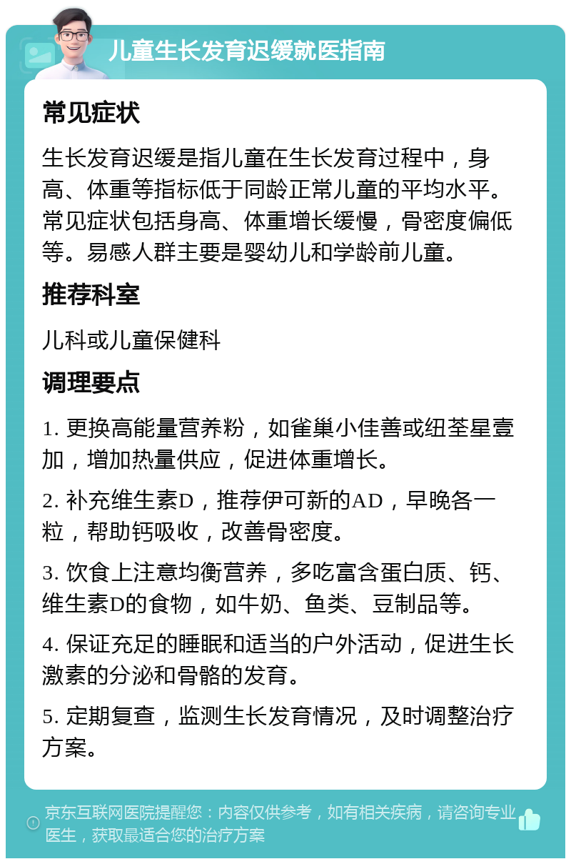 儿童生长发育迟缓就医指南 常见症状 生长发育迟缓是指儿童在生长发育过程中，身高、体重等指标低于同龄正常儿童的平均水平。常见症状包括身高、体重增长缓慢，骨密度偏低等。易感人群主要是婴幼儿和学龄前儿童。 推荐科室 儿科或儿童保健科 调理要点 1. 更换高能量营养粉，如雀巢小佳善或纽荃星壹加，增加热量供应，促进体重增长。 2. 补充维生素D，推荐伊可新的AD，早晚各一粒，帮助钙吸收，改善骨密度。 3. 饮食上注意均衡营养，多吃富含蛋白质、钙、维生素D的食物，如牛奶、鱼类、豆制品等。 4. 保证充足的睡眠和适当的户外活动，促进生长激素的分泌和骨骼的发育。 5. 定期复查，监测生长发育情况，及时调整治疗方案。