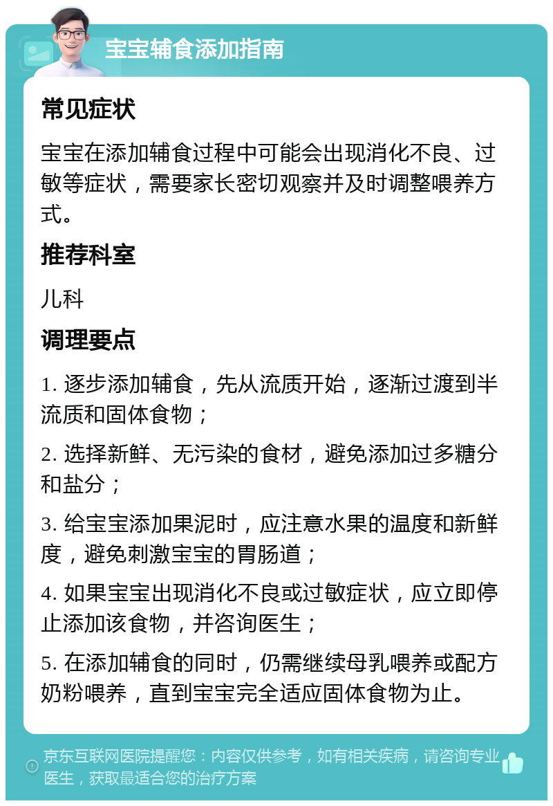 宝宝辅食添加指南 常见症状 宝宝在添加辅食过程中可能会出现消化不良、过敏等症状，需要家长密切观察并及时调整喂养方式。 推荐科室 儿科 调理要点 1. 逐步添加辅食，先从流质开始，逐渐过渡到半流质和固体食物； 2. 选择新鲜、无污染的食材，避免添加过多糖分和盐分； 3. 给宝宝添加果泥时，应注意水果的温度和新鲜度，避免刺激宝宝的胃肠道； 4. 如果宝宝出现消化不良或过敏症状，应立即停止添加该食物，并咨询医生； 5. 在添加辅食的同时，仍需继续母乳喂养或配方奶粉喂养，直到宝宝完全适应固体食物为止。