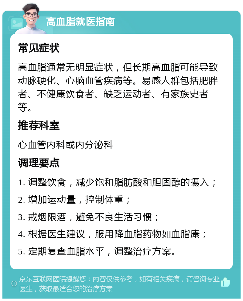 高血脂就医指南 常见症状 高血脂通常无明显症状，但长期高血脂可能导致动脉硬化、心脑血管疾病等。易感人群包括肥胖者、不健康饮食者、缺乏运动者、有家族史者等。 推荐科室 心血管内科或内分泌科 调理要点 1. 调整饮食，减少饱和脂肪酸和胆固醇的摄入； 2. 增加运动量，控制体重； 3. 戒烟限酒，避免不良生活习惯； 4. 根据医生建议，服用降血脂药物如血脂康； 5. 定期复查血脂水平，调整治疗方案。