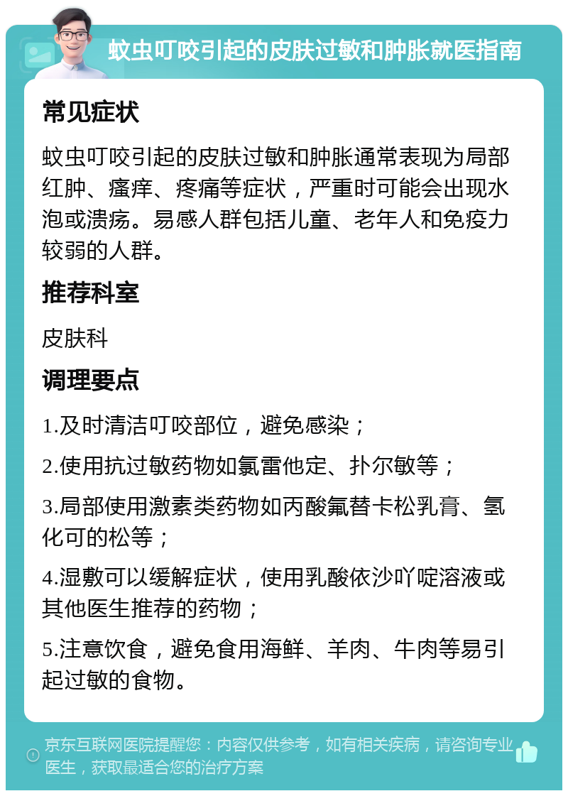 蚊虫叮咬引起的皮肤过敏和肿胀就医指南 常见症状 蚊虫叮咬引起的皮肤过敏和肿胀通常表现为局部红肿、瘙痒、疼痛等症状，严重时可能会出现水泡或溃疡。易感人群包括儿童、老年人和免疫力较弱的人群。 推荐科室 皮肤科 调理要点 1.及时清洁叮咬部位，避免感染； 2.使用抗过敏药物如氯雷他定、扑尔敏等； 3.局部使用激素类药物如丙酸氟替卡松乳膏、氢化可的松等； 4.湿敷可以缓解症状，使用乳酸依沙吖啶溶液或其他医生推荐的药物； 5.注意饮食，避免食用海鲜、羊肉、牛肉等易引起过敏的食物。