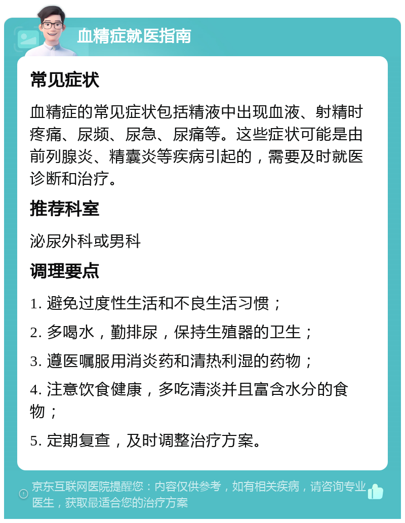 血精症就医指南 常见症状 血精症的常见症状包括精液中出现血液、射精时疼痛、尿频、尿急、尿痛等。这些症状可能是由前列腺炎、精囊炎等疾病引起的，需要及时就医诊断和治疗。 推荐科室 泌尿外科或男科 调理要点 1. 避免过度性生活和不良生活习惯； 2. 多喝水，勤排尿，保持生殖器的卫生； 3. 遵医嘱服用消炎药和清热利湿的药物； 4. 注意饮食健康，多吃清淡并且富含水分的食物； 5. 定期复查，及时调整治疗方案。