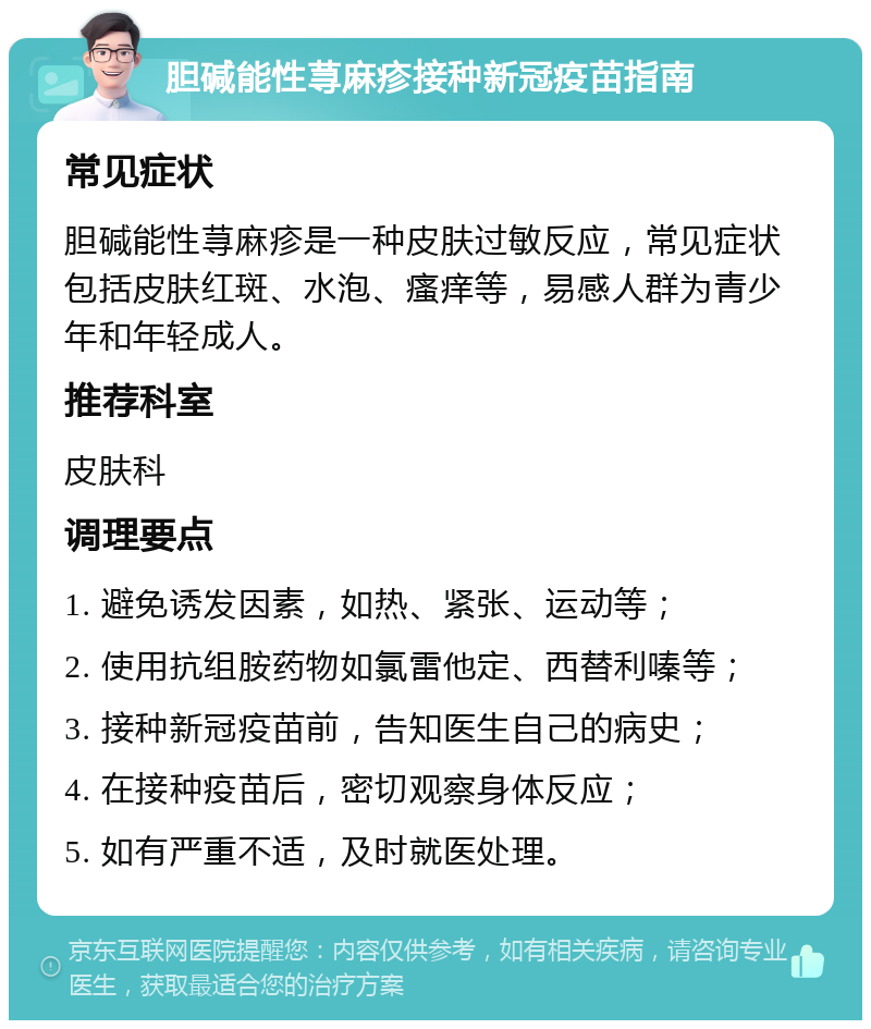 胆碱能性荨麻疹接种新冠疫苗指南 常见症状 胆碱能性荨麻疹是一种皮肤过敏反应，常见症状包括皮肤红斑、水泡、瘙痒等，易感人群为青少年和年轻成人。 推荐科室 皮肤科 调理要点 1. 避免诱发因素，如热、紧张、运动等； 2. 使用抗组胺药物如氯雷他定、西替利嗪等； 3. 接种新冠疫苗前，告知医生自己的病史； 4. 在接种疫苗后，密切观察身体反应； 5. 如有严重不适，及时就医处理。