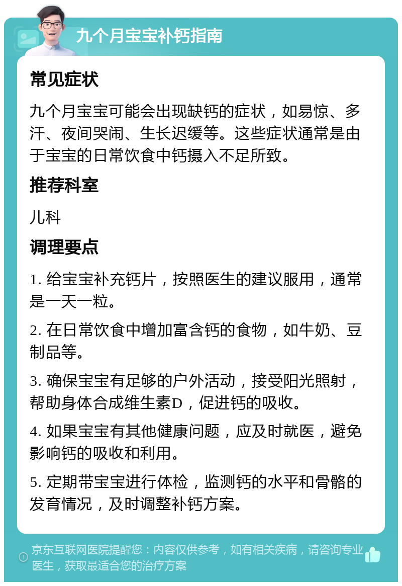 九个月宝宝补钙指南 常见症状 九个月宝宝可能会出现缺钙的症状，如易惊、多汗、夜间哭闹、生长迟缓等。这些症状通常是由于宝宝的日常饮食中钙摄入不足所致。 推荐科室 儿科 调理要点 1. 给宝宝补充钙片，按照医生的建议服用，通常是一天一粒。 2. 在日常饮食中增加富含钙的食物，如牛奶、豆制品等。 3. 确保宝宝有足够的户外活动，接受阳光照射，帮助身体合成维生素D，促进钙的吸收。 4. 如果宝宝有其他健康问题，应及时就医，避免影响钙的吸收和利用。 5. 定期带宝宝进行体检，监测钙的水平和骨骼的发育情况，及时调整补钙方案。