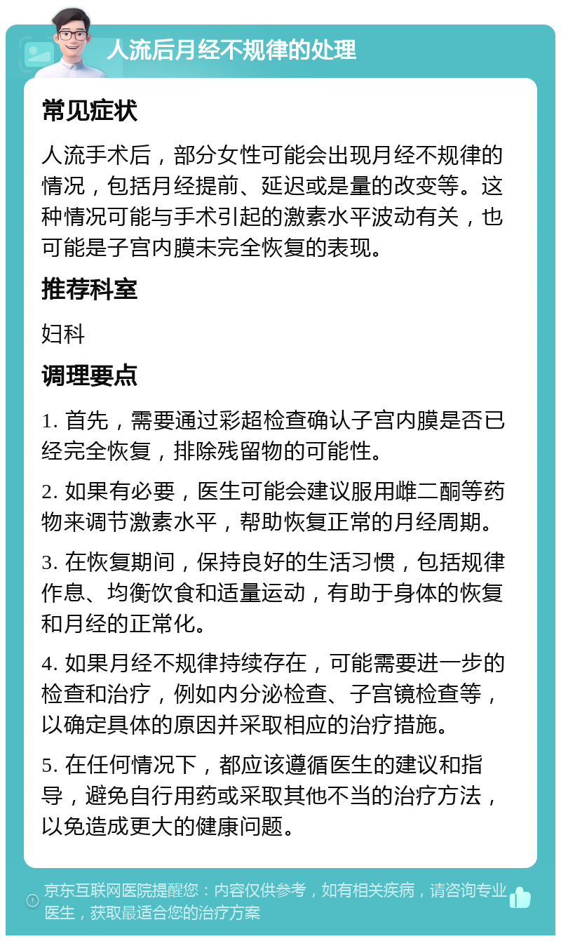 人流后月经不规律的处理 常见症状 人流手术后，部分女性可能会出现月经不规律的情况，包括月经提前、延迟或是量的改变等。这种情况可能与手术引起的激素水平波动有关，也可能是子宫内膜未完全恢复的表现。 推荐科室 妇科 调理要点 1. 首先，需要通过彩超检查确认子宫内膜是否已经完全恢复，排除残留物的可能性。 2. 如果有必要，医生可能会建议服用雌二酮等药物来调节激素水平，帮助恢复正常的月经周期。 3. 在恢复期间，保持良好的生活习惯，包括规律作息、均衡饮食和适量运动，有助于身体的恢复和月经的正常化。 4. 如果月经不规律持续存在，可能需要进一步的检查和治疗，例如内分泌检查、子宫镜检查等，以确定具体的原因并采取相应的治疗措施。 5. 在任何情况下，都应该遵循医生的建议和指导，避免自行用药或采取其他不当的治疗方法，以免造成更大的健康问题。