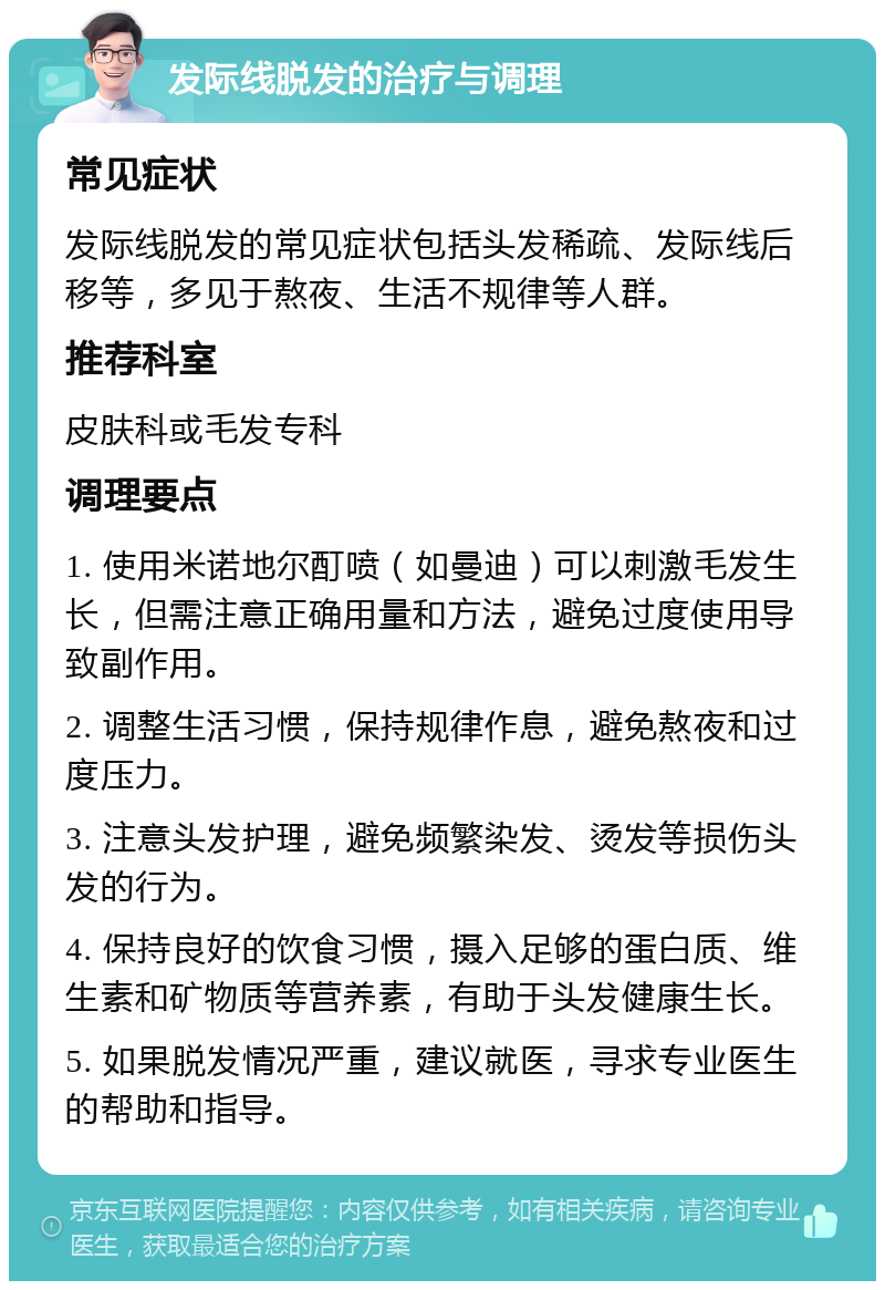 发际线脱发的治疗与调理 常见症状 发际线脱发的常见症状包括头发稀疏、发际线后移等，多见于熬夜、生活不规律等人群。 推荐科室 皮肤科或毛发专科 调理要点 1. 使用米诺地尔酊喷（如曼迪）可以刺激毛发生长，但需注意正确用量和方法，避免过度使用导致副作用。 2. 调整生活习惯，保持规律作息，避免熬夜和过度压力。 3. 注意头发护理，避免频繁染发、烫发等损伤头发的行为。 4. 保持良好的饮食习惯，摄入足够的蛋白质、维生素和矿物质等营养素，有助于头发健康生长。 5. 如果脱发情况严重，建议就医，寻求专业医生的帮助和指导。