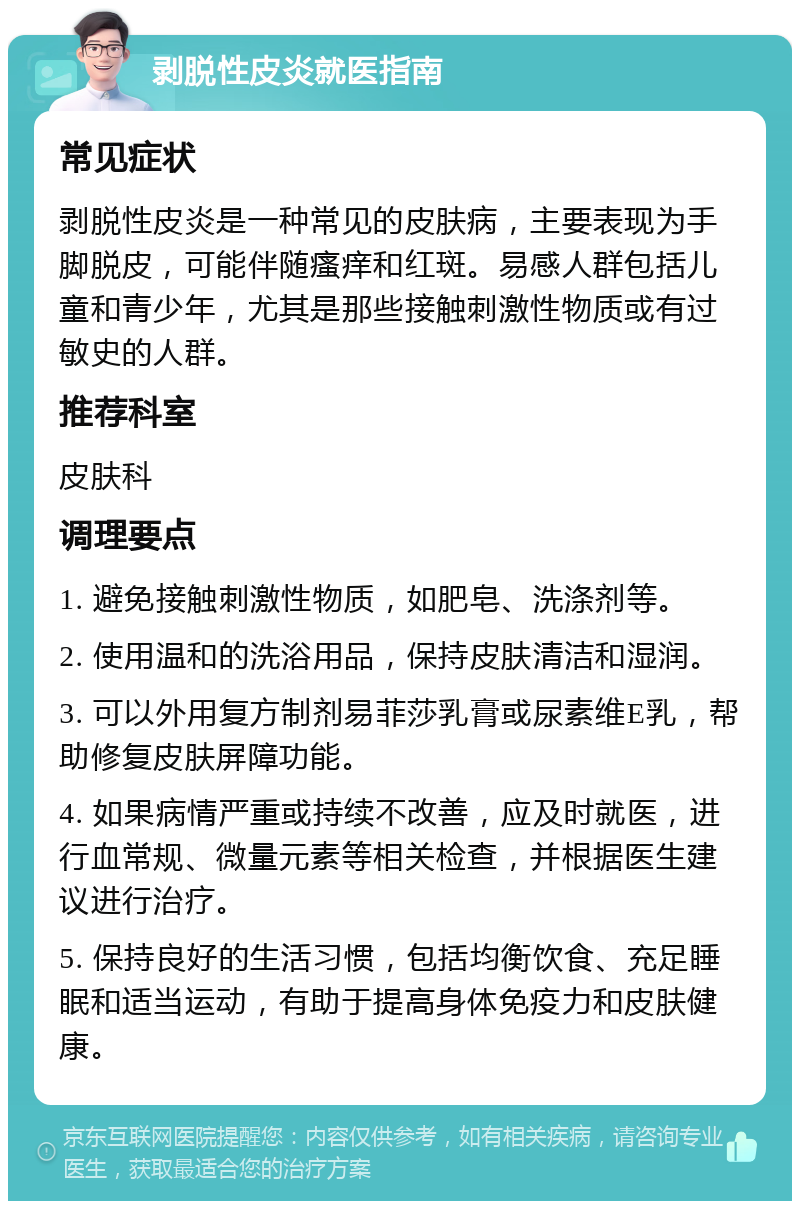 剥脱性皮炎就医指南 常见症状 剥脱性皮炎是一种常见的皮肤病，主要表现为手脚脱皮，可能伴随瘙痒和红斑。易感人群包括儿童和青少年，尤其是那些接触刺激性物质或有过敏史的人群。 推荐科室 皮肤科 调理要点 1. 避免接触刺激性物质，如肥皂、洗涤剂等。 2. 使用温和的洗浴用品，保持皮肤清洁和湿润。 3. 可以外用复方制剂易菲莎乳膏或尿素维E乳，帮助修复皮肤屏障功能。 4. 如果病情严重或持续不改善，应及时就医，进行血常规、微量元素等相关检查，并根据医生建议进行治疗。 5. 保持良好的生活习惯，包括均衡饮食、充足睡眠和适当运动，有助于提高身体免疫力和皮肤健康。