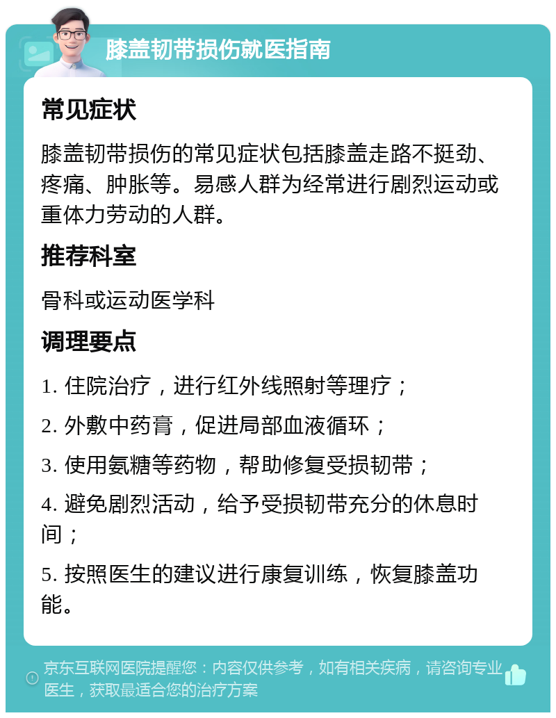 膝盖韧带损伤就医指南 常见症状 膝盖韧带损伤的常见症状包括膝盖走路不挺劲、疼痛、肿胀等。易感人群为经常进行剧烈运动或重体力劳动的人群。 推荐科室 骨科或运动医学科 调理要点 1. 住院治疗，进行红外线照射等理疗； 2. 外敷中药膏，促进局部血液循环； 3. 使用氨糖等药物，帮助修复受损韧带； 4. 避免剧烈活动，给予受损韧带充分的休息时间； 5. 按照医生的建议进行康复训练，恢复膝盖功能。