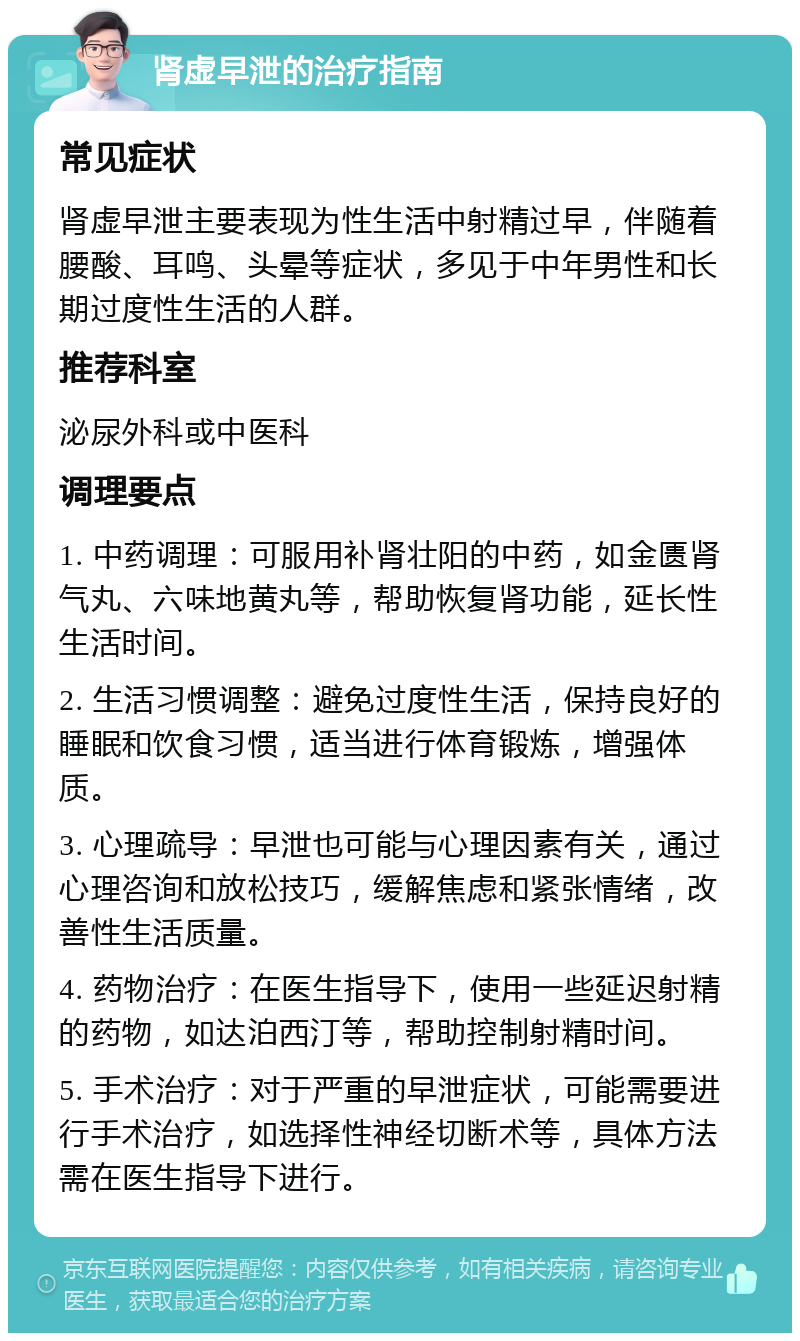 肾虚早泄的治疗指南 常见症状 肾虚早泄主要表现为性生活中射精过早，伴随着腰酸、耳鸣、头晕等症状，多见于中年男性和长期过度性生活的人群。 推荐科室 泌尿外科或中医科 调理要点 1. 中药调理：可服用补肾壮阳的中药，如金匮肾气丸、六味地黄丸等，帮助恢复肾功能，延长性生活时间。 2. 生活习惯调整：避免过度性生活，保持良好的睡眠和饮食习惯，适当进行体育锻炼，增强体质。 3. 心理疏导：早泄也可能与心理因素有关，通过心理咨询和放松技巧，缓解焦虑和紧张情绪，改善性生活质量。 4. 药物治疗：在医生指导下，使用一些延迟射精的药物，如达泊西汀等，帮助控制射精时间。 5. 手术治疗：对于严重的早泄症状，可能需要进行手术治疗，如选择性神经切断术等，具体方法需在医生指导下进行。