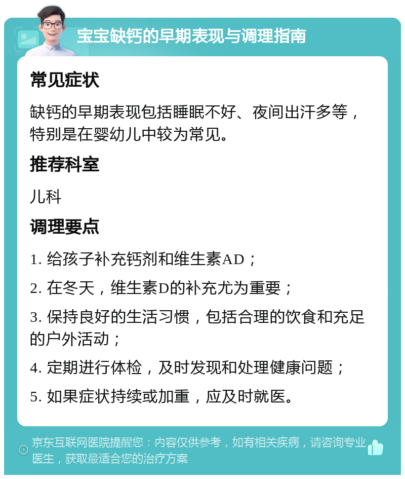 宝宝缺钙的早期表现与调理指南 常见症状 缺钙的早期表现包括睡眠不好、夜间出汗多等，特别是在婴幼儿中较为常见。 推荐科室 儿科 调理要点 1. 给孩子补充钙剂和维生素AD； 2. 在冬天，维生素D的补充尤为重要； 3. 保持良好的生活习惯，包括合理的饮食和充足的户外活动； 4. 定期进行体检，及时发现和处理健康问题； 5. 如果症状持续或加重，应及时就医。