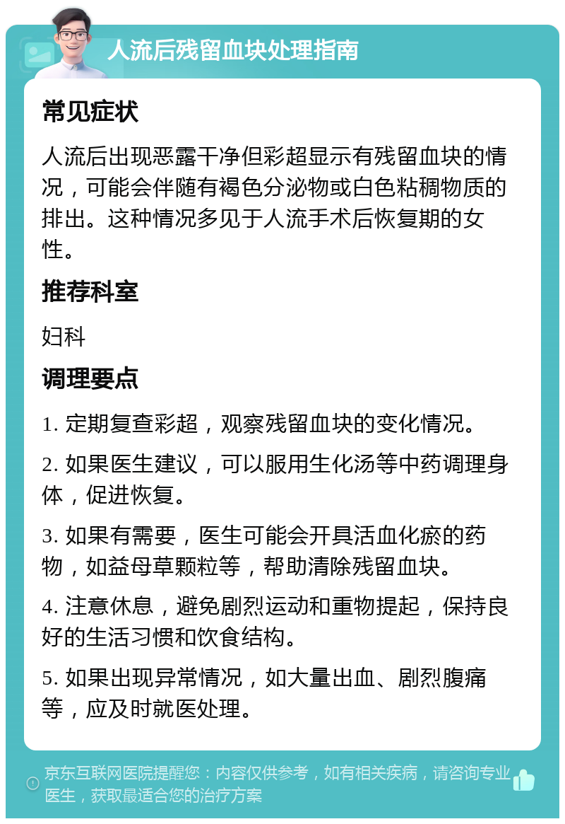 人流后残留血块处理指南 常见症状 人流后出现恶露干净但彩超显示有残留血块的情况，可能会伴随有褐色分泌物或白色粘稠物质的排出。这种情况多见于人流手术后恢复期的女性。 推荐科室 妇科 调理要点 1. 定期复查彩超，观察残留血块的变化情况。 2. 如果医生建议，可以服用生化汤等中药调理身体，促进恢复。 3. 如果有需要，医生可能会开具活血化瘀的药物，如益母草颗粒等，帮助清除残留血块。 4. 注意休息，避免剧烈运动和重物提起，保持良好的生活习惯和饮食结构。 5. 如果出现异常情况，如大量出血、剧烈腹痛等，应及时就医处理。