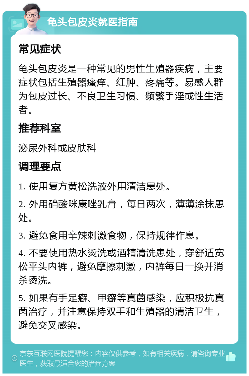 龟头包皮炎就医指南 常见症状 龟头包皮炎是一种常见的男性生殖器疾病，主要症状包括生殖器瘙痒、红肿、疼痛等。易感人群为包皮过长、不良卫生习惯、频繁手淫或性生活者。 推荐科室 泌尿外科或皮肤科 调理要点 1. 使用复方黄松洗液外用清洁患处。 2. 外用硝酸咪康唑乳膏，每日两次，薄薄涂抹患处。 3. 避免食用辛辣刺激食物，保持规律作息。 4. 不要使用热水烫洗或酒精清洗患处，穿舒适宽松平头内裤，避免摩擦刺激，内裤每日一换并消杀烫洗。 5. 如果有手足癣、甲癣等真菌感染，应积极抗真菌治疗，并注意保持双手和生殖器的清洁卫生，避免交叉感染。