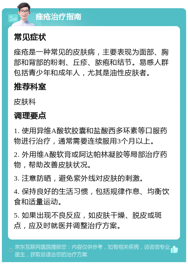 痤疮治疗指南 常见症状 痤疮是一种常见的皮肤病，主要表现为面部、胸部和背部的粉刺、丘疹、脓疱和结节。易感人群包括青少年和成年人，尤其是油性皮肤者。 推荐科室 皮肤科 调理要点 1. 使用异维A酸软胶囊和盐酸西多环素等口服药物进行治疗，通常需要连续服用3个月以上。 2. 外用维A酸软膏或阿达帕林凝胶等局部治疗药物，帮助改善皮肤状况。 3. 注意防晒，避免紫外线对皮肤的刺激。 4. 保持良好的生活习惯，包括规律作息、均衡饮食和适量运动。 5. 如果出现不良反应，如皮肤干燥、脱皮或斑点，应及时就医并调整治疗方案。