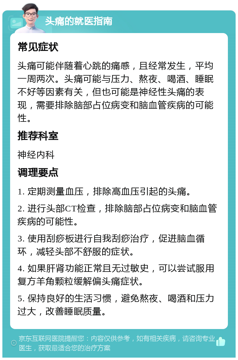 头痛的就医指南 常见症状 头痛可能伴随着心跳的痛感，且经常发生，平均一周两次。头痛可能与压力、熬夜、喝酒、睡眠不好等因素有关，但也可能是神经性头痛的表现，需要排除脑部占位病变和脑血管疾病的可能性。 推荐科室 神经内科 调理要点 1. 定期测量血压，排除高血压引起的头痛。 2. 进行头部CT检查，排除脑部占位病变和脑血管疾病的可能性。 3. 使用刮痧板进行自我刮痧治疗，促进脑血循环，减轻头部不舒服的症状。 4. 如果肝肾功能正常且无过敏史，可以尝试服用复方羊角颗粒缓解偏头痛症状。 5. 保持良好的生活习惯，避免熬夜、喝酒和压力过大，改善睡眠质量。