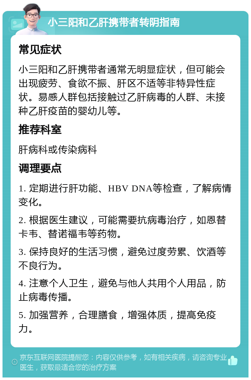 小三阳和乙肝携带者转阴指南 常见症状 小三阳和乙肝携带者通常无明显症状，但可能会出现疲劳、食欲不振、肝区不适等非特异性症状。易感人群包括接触过乙肝病毒的人群、未接种乙肝疫苗的婴幼儿等。 推荐科室 肝病科或传染病科 调理要点 1. 定期进行肝功能、HBV DNA等检查，了解病情变化。 2. 根据医生建议，可能需要抗病毒治疗，如恩替卡韦、替诺福韦等药物。 3. 保持良好的生活习惯，避免过度劳累、饮酒等不良行为。 4. 注意个人卫生，避免与他人共用个人用品，防止病毒传播。 5. 加强营养，合理膳食，增强体质，提高免疫力。