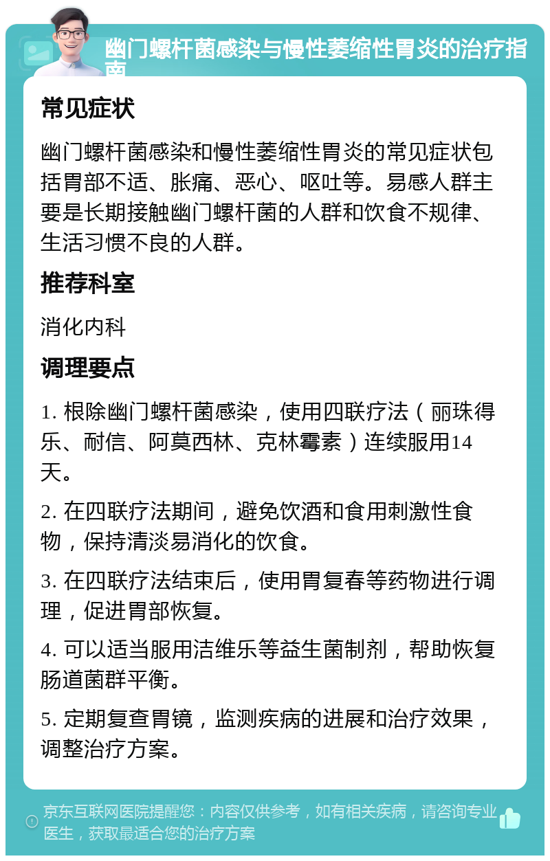 幽门螺杆菌感染与慢性萎缩性胃炎的治疗指南 常见症状 幽门螺杆菌感染和慢性萎缩性胃炎的常见症状包括胃部不适、胀痛、恶心、呕吐等。易感人群主要是长期接触幽门螺杆菌的人群和饮食不规律、生活习惯不良的人群。 推荐科室 消化内科 调理要点 1. 根除幽门螺杆菌感染，使用四联疗法（丽珠得乐、耐信、阿莫西林、克林霉素）连续服用14天。 2. 在四联疗法期间，避免饮酒和食用刺激性食物，保持清淡易消化的饮食。 3. 在四联疗法结束后，使用胃复春等药物进行调理，促进胃部恢复。 4. 可以适当服用洁维乐等益生菌制剂，帮助恢复肠道菌群平衡。 5. 定期复查胃镜，监测疾病的进展和治疗效果，调整治疗方案。