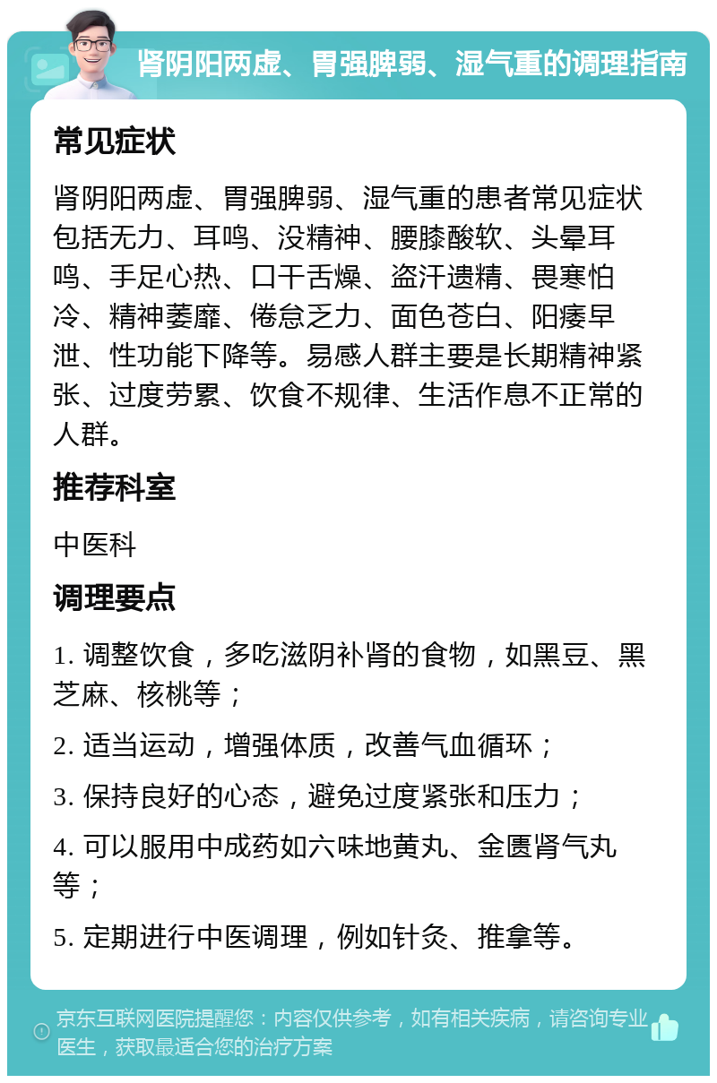 肾阴阳两虚、胃强脾弱、湿气重的调理指南 常见症状 肾阴阳两虚、胃强脾弱、湿气重的患者常见症状包括无力、耳鸣、没精神、腰膝酸软、头晕耳鸣、手足心热、口干舌燥、盗汗遗精、畏寒怕冷、精神萎靡、倦怠乏力、面色苍白、阳痿早泄、性功能下降等。易感人群主要是长期精神紧张、过度劳累、饮食不规律、生活作息不正常的人群。 推荐科室 中医科 调理要点 1. 调整饮食，多吃滋阴补肾的食物，如黑豆、黑芝麻、核桃等； 2. 适当运动，增强体质，改善气血循环； 3. 保持良好的心态，避免过度紧张和压力； 4. 可以服用中成药如六味地黄丸、金匮肾气丸等； 5. 定期进行中医调理，例如针灸、推拿等。