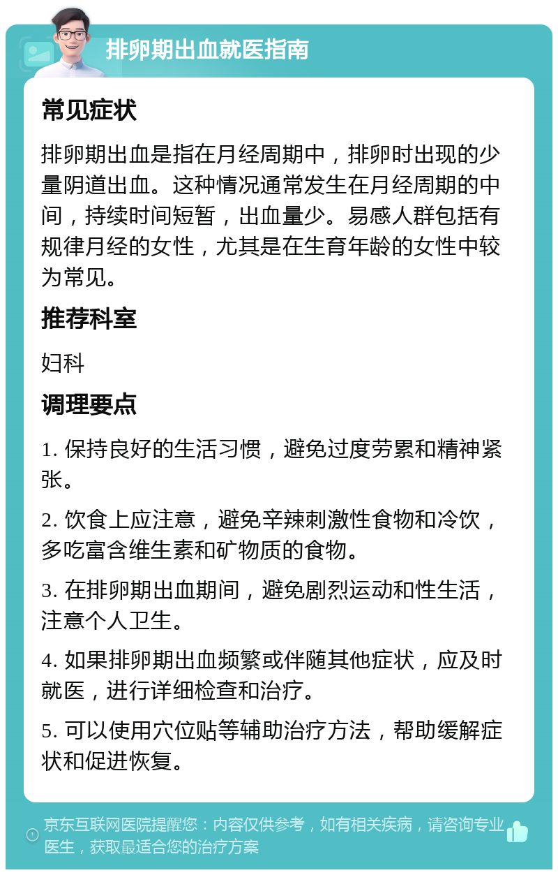 排卵期出血就医指南 常见症状 排卵期出血是指在月经周期中，排卵时出现的少量阴道出血。这种情况通常发生在月经周期的中间，持续时间短暂，出血量少。易感人群包括有规律月经的女性，尤其是在生育年龄的女性中较为常见。 推荐科室 妇科 调理要点 1. 保持良好的生活习惯，避免过度劳累和精神紧张。 2. 饮食上应注意，避免辛辣刺激性食物和冷饮，多吃富含维生素和矿物质的食物。 3. 在排卵期出血期间，避免剧烈运动和性生活，注意个人卫生。 4. 如果排卵期出血频繁或伴随其他症状，应及时就医，进行详细检查和治疗。 5. 可以使用穴位贴等辅助治疗方法，帮助缓解症状和促进恢复。