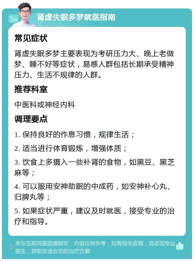 肾虚失眠多梦就医指南 常见症状 肾虚失眠多梦主要表现为考研压力大、晚上老做梦、睡不好等症状，易感人群包括长期承受精神压力、生活不规律的人群。 推荐科室 中医科或神经内科 调理要点 1. 保持良好的作息习惯，规律生活； 2. 适当进行体育锻炼，增强体质； 3. 饮食上多摄入一些补肾的食物，如黑豆、黑芝麻等； 4. 可以服用安神助眠的中成药，如安神补心丸、归脾丸等； 5. 如果症状严重，建议及时就医，接受专业的治疗和指导。