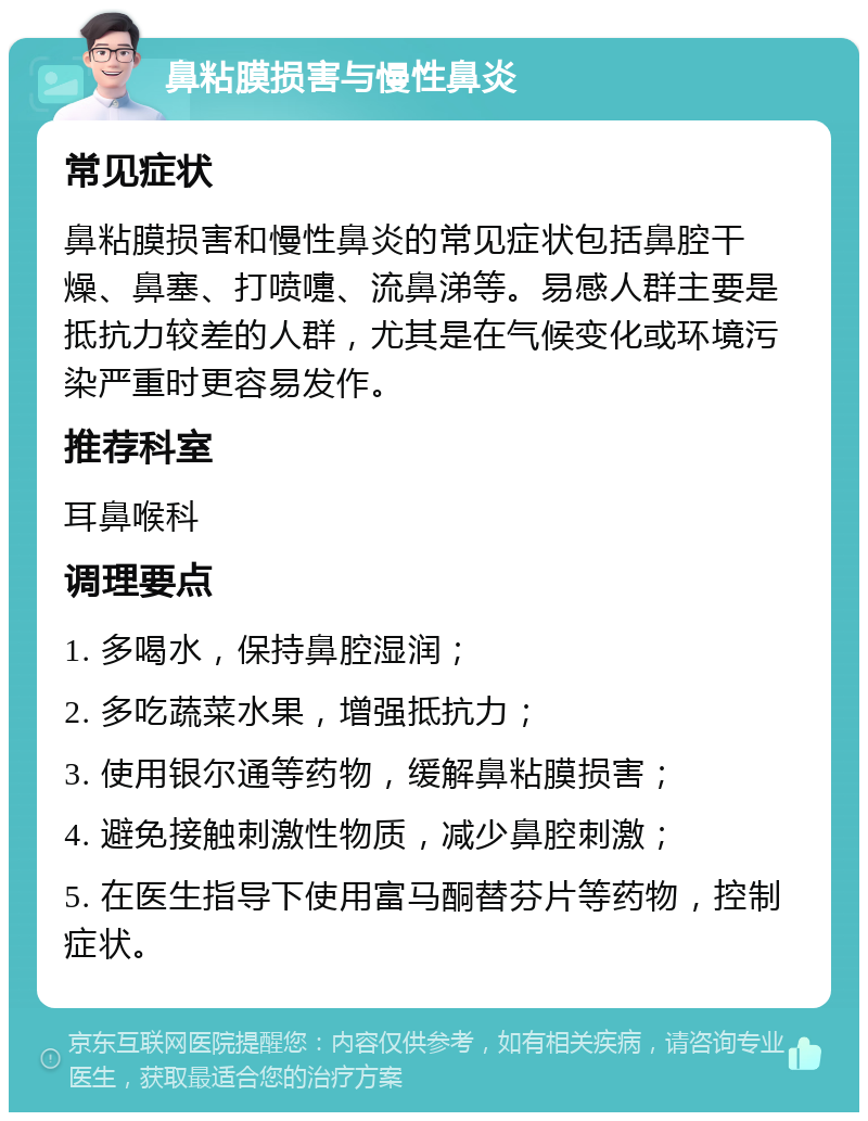 鼻粘膜损害与慢性鼻炎 常见症状 鼻粘膜损害和慢性鼻炎的常见症状包括鼻腔干燥、鼻塞、打喷嚏、流鼻涕等。易感人群主要是抵抗力较差的人群，尤其是在气候变化或环境污染严重时更容易发作。 推荐科室 耳鼻喉科 调理要点 1. 多喝水，保持鼻腔湿润； 2. 多吃蔬菜水果，增强抵抗力； 3. 使用银尔通等药物，缓解鼻粘膜损害； 4. 避免接触刺激性物质，减少鼻腔刺激； 5. 在医生指导下使用富马酮替芬片等药物，控制症状。