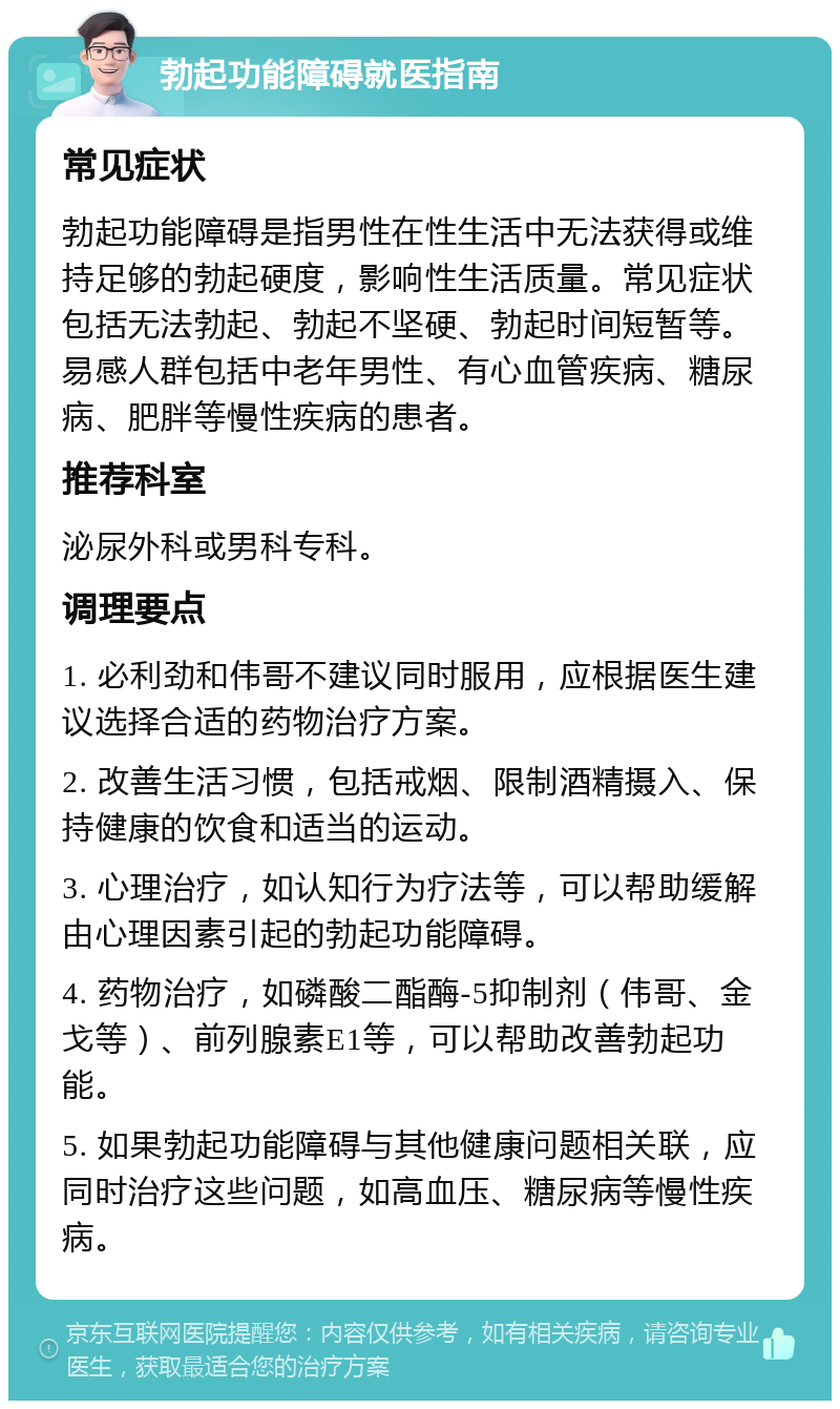 勃起功能障碍就医指南 常见症状 勃起功能障碍是指男性在性生活中无法获得或维持足够的勃起硬度，影响性生活质量。常见症状包括无法勃起、勃起不坚硬、勃起时间短暂等。易感人群包括中老年男性、有心血管疾病、糖尿病、肥胖等慢性疾病的患者。 推荐科室 泌尿外科或男科专科。 调理要点 1. 必利劲和伟哥不建议同时服用，应根据医生建议选择合适的药物治疗方案。 2. 改善生活习惯，包括戒烟、限制酒精摄入、保持健康的饮食和适当的运动。 3. 心理治疗，如认知行为疗法等，可以帮助缓解由心理因素引起的勃起功能障碍。 4. 药物治疗，如磷酸二酯酶-5抑制剂（伟哥、金戈等）、前列腺素E1等，可以帮助改善勃起功能。 5. 如果勃起功能障碍与其他健康问题相关联，应同时治疗这些问题，如高血压、糖尿病等慢性疾病。