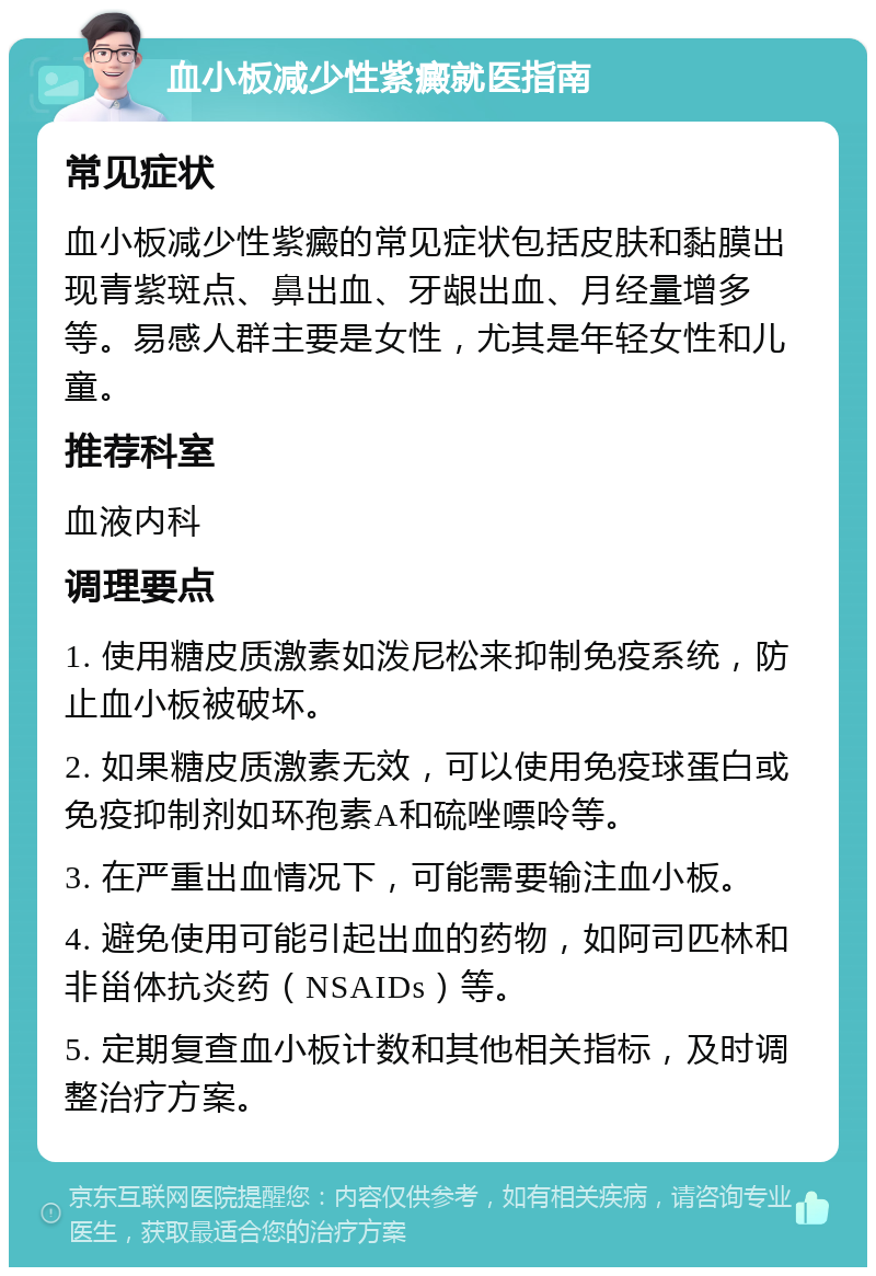 血小板减少性紫癜就医指南 常见症状 血小板减少性紫癜的常见症状包括皮肤和黏膜出现青紫斑点、鼻出血、牙龈出血、月经量增多等。易感人群主要是女性，尤其是年轻女性和儿童。 推荐科室 血液内科 调理要点 1. 使用糖皮质激素如泼尼松来抑制免疫系统，防止血小板被破坏。 2. 如果糖皮质激素无效，可以使用免疫球蛋白或免疫抑制剂如环孢素A和硫唑嘌呤等。 3. 在严重出血情况下，可能需要输注血小板。 4. 避免使用可能引起出血的药物，如阿司匹林和非甾体抗炎药（NSAIDs）等。 5. 定期复查血小板计数和其他相关指标，及时调整治疗方案。