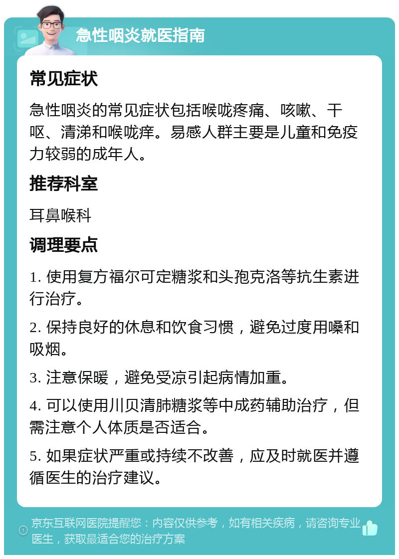 急性咽炎就医指南 常见症状 急性咽炎的常见症状包括喉咙疼痛、咳嗽、干呕、清涕和喉咙痒。易感人群主要是儿童和免疫力较弱的成年人。 推荐科室 耳鼻喉科 调理要点 1. 使用复方福尔可定糖浆和头孢克洛等抗生素进行治疗。 2. 保持良好的休息和饮食习惯，避免过度用嗓和吸烟。 3. 注意保暖，避免受凉引起病情加重。 4. 可以使用川贝清肺糖浆等中成药辅助治疗，但需注意个人体质是否适合。 5. 如果症状严重或持续不改善，应及时就医并遵循医生的治疗建议。