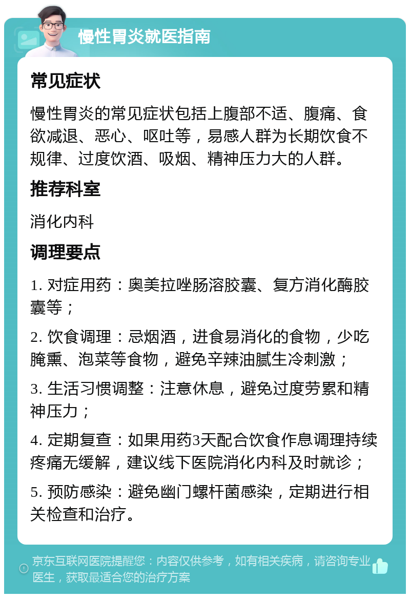 慢性胃炎就医指南 常见症状 慢性胃炎的常见症状包括上腹部不适、腹痛、食欲减退、恶心、呕吐等，易感人群为长期饮食不规律、过度饮酒、吸烟、精神压力大的人群。 推荐科室 消化内科 调理要点 1. 对症用药：奥美拉唑肠溶胶囊、复方消化酶胶囊等； 2. 饮食调理：忌烟酒，进食易消化的食物，少吃腌熏、泡菜等食物，避免辛辣油腻生冷刺激； 3. 生活习惯调整：注意休息，避免过度劳累和精神压力； 4. 定期复查：如果用药3天配合饮食作息调理持续疼痛无缓解，建议线下医院消化内科及时就诊； 5. 预防感染：避免幽门螺杆菌感染，定期进行相关检查和治疗。