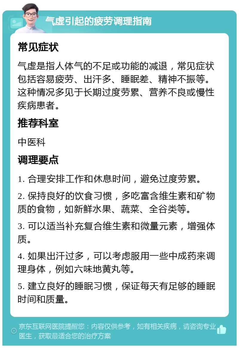 气虚引起的疲劳调理指南 常见症状 气虚是指人体气的不足或功能的减退，常见症状包括容易疲劳、出汗多、睡眠差、精神不振等。这种情况多见于长期过度劳累、营养不良或慢性疾病患者。 推荐科室 中医科 调理要点 1. 合理安排工作和休息时间，避免过度劳累。 2. 保持良好的饮食习惯，多吃富含维生素和矿物质的食物，如新鲜水果、蔬菜、全谷类等。 3. 可以适当补充复合维生素和微量元素，增强体质。 4. 如果出汗过多，可以考虑服用一些中成药来调理身体，例如六味地黄丸等。 5. 建立良好的睡眠习惯，保证每天有足够的睡眠时间和质量。