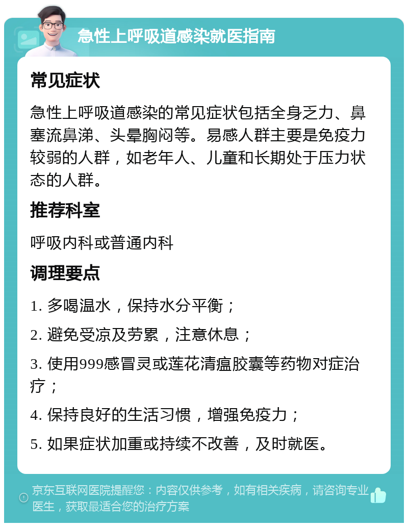 急性上呼吸道感染就医指南 常见症状 急性上呼吸道感染的常见症状包括全身乏力、鼻塞流鼻涕、头晕胸闷等。易感人群主要是免疫力较弱的人群，如老年人、儿童和长期处于压力状态的人群。 推荐科室 呼吸内科或普通内科 调理要点 1. 多喝温水，保持水分平衡； 2. 避免受凉及劳累，注意休息； 3. 使用999感冒灵或莲花清瘟胶囊等药物对症治疗； 4. 保持良好的生活习惯，增强免疫力； 5. 如果症状加重或持续不改善，及时就医。