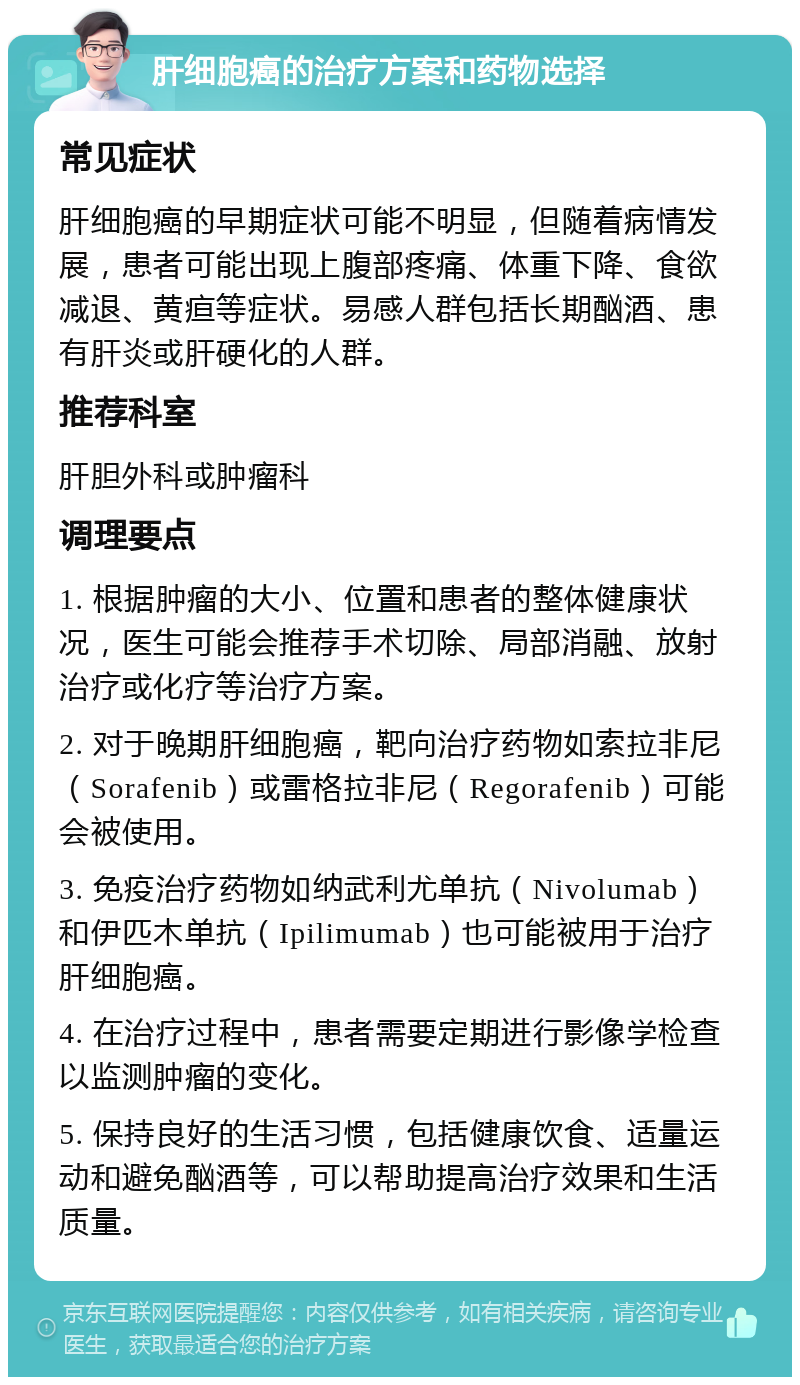 肝细胞癌的治疗方案和药物选择 常见症状 肝细胞癌的早期症状可能不明显，但随着病情发展，患者可能出现上腹部疼痛、体重下降、食欲减退、黄疸等症状。易感人群包括长期酗酒、患有肝炎或肝硬化的人群。 推荐科室 肝胆外科或肿瘤科 调理要点 1. 根据肿瘤的大小、位置和患者的整体健康状况，医生可能会推荐手术切除、局部消融、放射治疗或化疗等治疗方案。 2. 对于晚期肝细胞癌，靶向治疗药物如索拉非尼（Sorafenib）或雷格拉非尼（Regorafenib）可能会被使用。 3. 免疫治疗药物如纳武利尤单抗（Nivolumab）和伊匹木单抗（Ipilimumab）也可能被用于治疗肝细胞癌。 4. 在治疗过程中，患者需要定期进行影像学检查以监测肿瘤的变化。 5. 保持良好的生活习惯，包括健康饮食、适量运动和避免酗酒等，可以帮助提高治疗效果和生活质量。