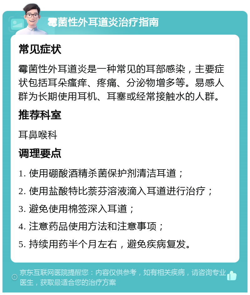 霉菌性外耳道炎治疗指南 常见症状 霉菌性外耳道炎是一种常见的耳部感染，主要症状包括耳朵瘙痒、疼痛、分泌物增多等。易感人群为长期使用耳机、耳塞或经常接触水的人群。 推荐科室 耳鼻喉科 调理要点 1. 使用硼酸酒精杀菌保护剂清洁耳道； 2. 使用盐酸特比萘芬溶液滴入耳道进行治疗； 3. 避免使用棉签深入耳道； 4. 注意药品使用方法和注意事项； 5. 持续用药半个月左右，避免疾病复发。