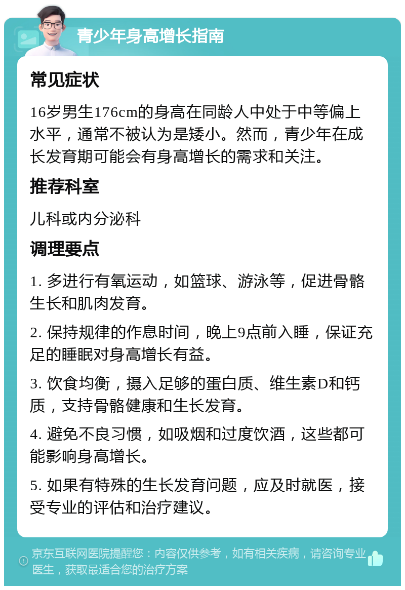 青少年身高增长指南 常见症状 16岁男生176cm的身高在同龄人中处于中等偏上水平，通常不被认为是矮小。然而，青少年在成长发育期可能会有身高增长的需求和关注。 推荐科室 儿科或内分泌科 调理要点 1. 多进行有氧运动，如篮球、游泳等，促进骨骼生长和肌肉发育。 2. 保持规律的作息时间，晚上9点前入睡，保证充足的睡眠对身高增长有益。 3. 饮食均衡，摄入足够的蛋白质、维生素D和钙质，支持骨骼健康和生长发育。 4. 避免不良习惯，如吸烟和过度饮酒，这些都可能影响身高增长。 5. 如果有特殊的生长发育问题，应及时就医，接受专业的评估和治疗建议。