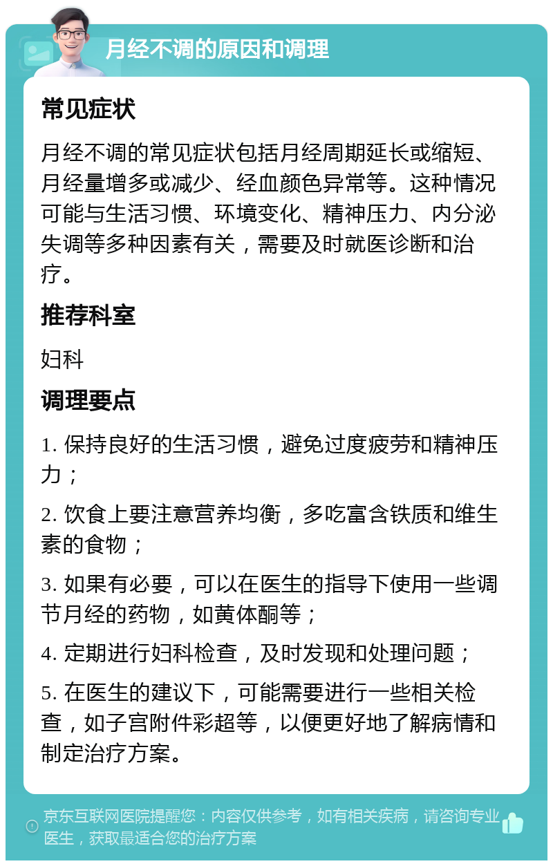 月经不调的原因和调理 常见症状 月经不调的常见症状包括月经周期延长或缩短、月经量增多或减少、经血颜色异常等。这种情况可能与生活习惯、环境变化、精神压力、内分泌失调等多种因素有关，需要及时就医诊断和治疗。 推荐科室 妇科 调理要点 1. 保持良好的生活习惯，避免过度疲劳和精神压力； 2. 饮食上要注意营养均衡，多吃富含铁质和维生素的食物； 3. 如果有必要，可以在医生的指导下使用一些调节月经的药物，如黄体酮等； 4. 定期进行妇科检查，及时发现和处理问题； 5. 在医生的建议下，可能需要进行一些相关检查，如子宫附件彩超等，以便更好地了解病情和制定治疗方案。