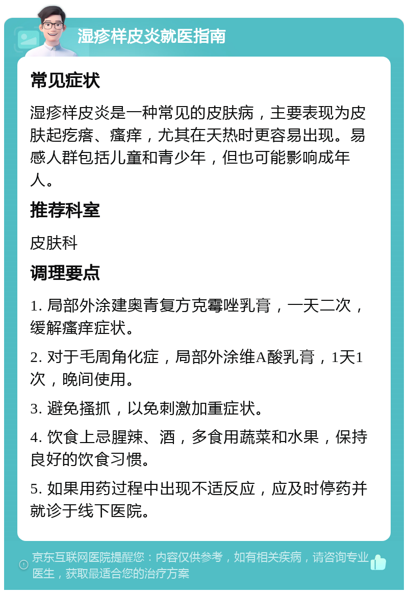 湿疹样皮炎就医指南 常见症状 湿疹样皮炎是一种常见的皮肤病，主要表现为皮肤起疙瘩、瘙痒，尤其在天热时更容易出现。易感人群包括儿童和青少年，但也可能影响成年人。 推荐科室 皮肤科 调理要点 1. 局部外涂建奥青复方克霉唑乳膏，一天二次，缓解瘙痒症状。 2. 对于毛周角化症，局部外涂维A酸乳膏，1天1次，晚间使用。 3. 避免搔抓，以免刺激加重症状。 4. 饮食上忌腥辣、酒，多食用蔬菜和水果，保持良好的饮食习惯。 5. 如果用药过程中出现不适反应，应及时停药并就诊于线下医院。